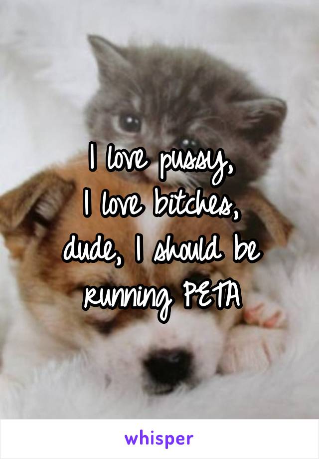 I love pussy,
I love bitches,
dude, I should be running PETA