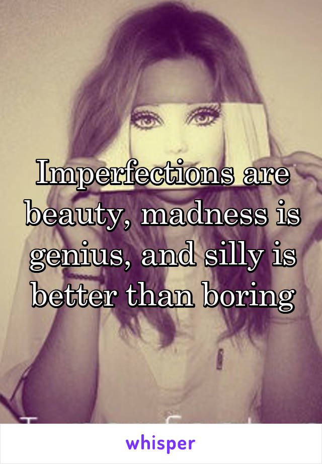 Imperfections are beauty, madness is genius, and silly is better than boring