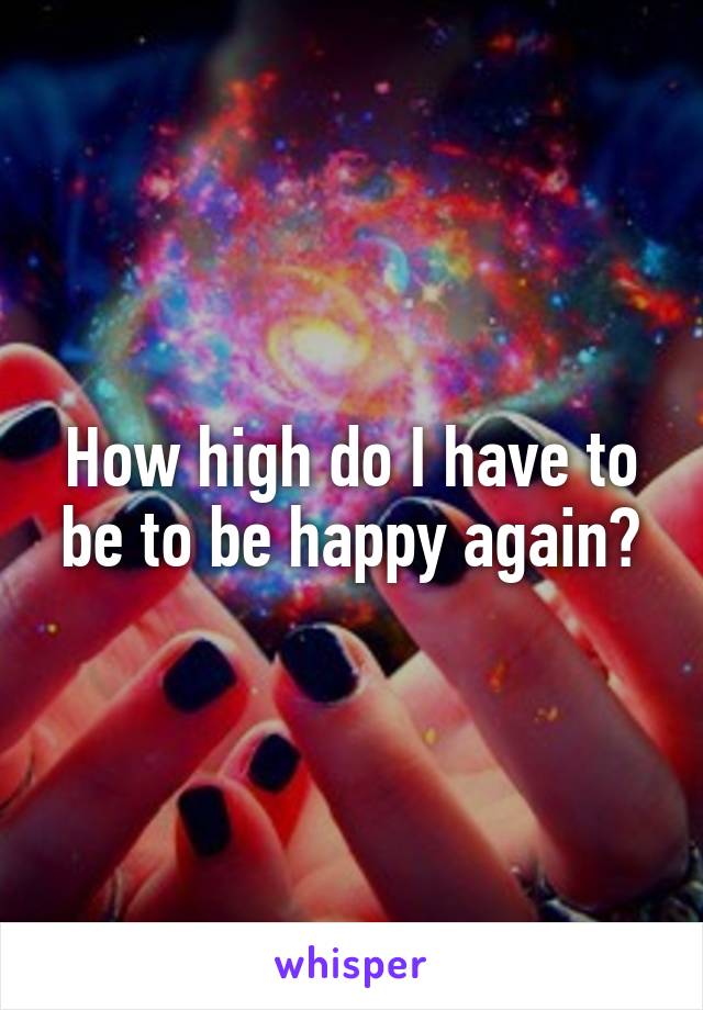 How high do I have to be to be happy again?