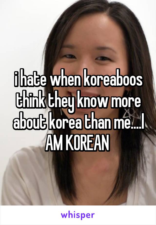 i hate when koreaboos think they know more about korea than me....I AM KOREAN 