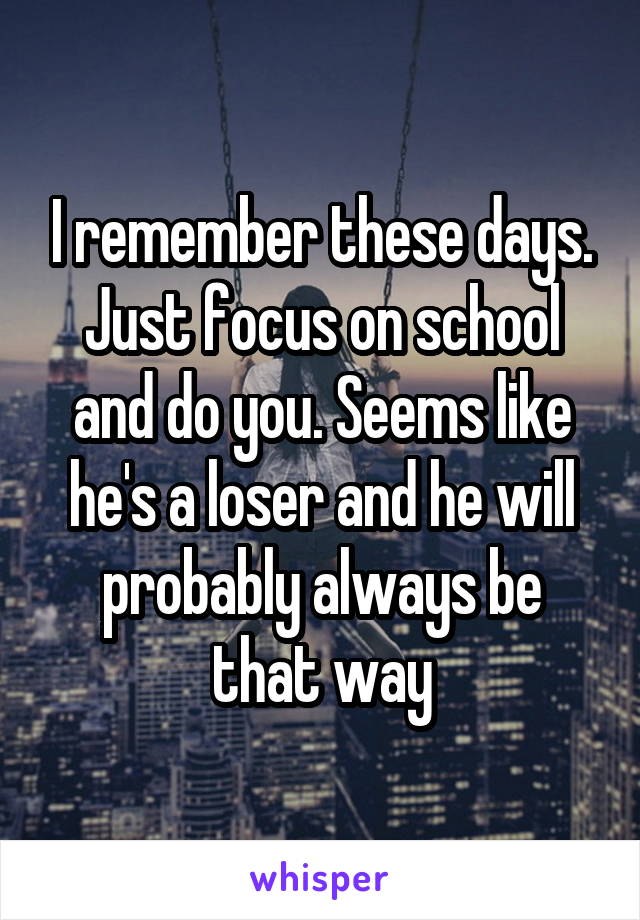 I remember these days. Just focus on school and do you. Seems like he's a loser and he will probably always be that way