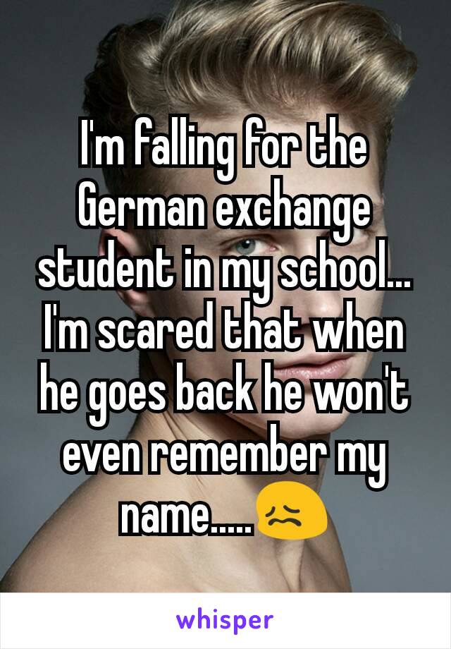 I'm falling for the German exchange student in my school...
I'm scared that when he goes back he won't even remember my name.....😖