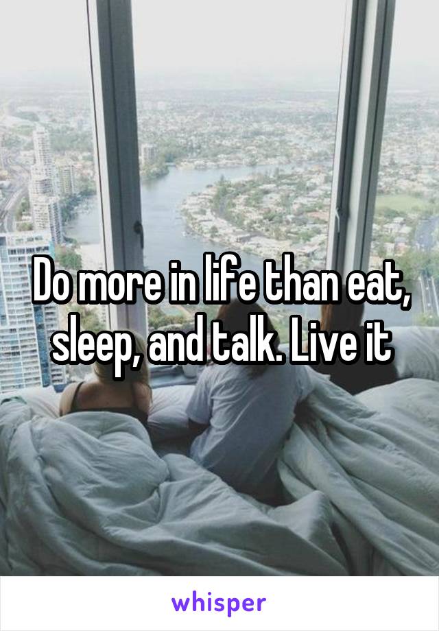 Do more in life than eat, sleep, and talk. Live it
