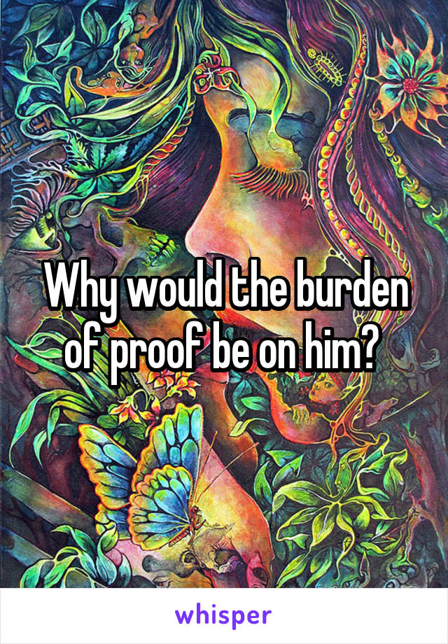 Why would the burden of proof be on him? 