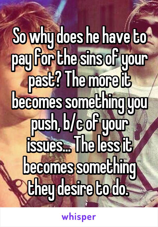 So why does he have to pay for the sins of your past? The more it becomes something you push, b/c of your issues... The less it becomes something they desire to do. 