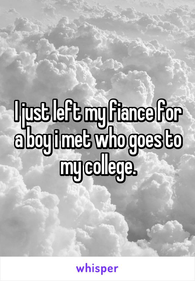 I just left my fiance for a boy i met who goes to my college.