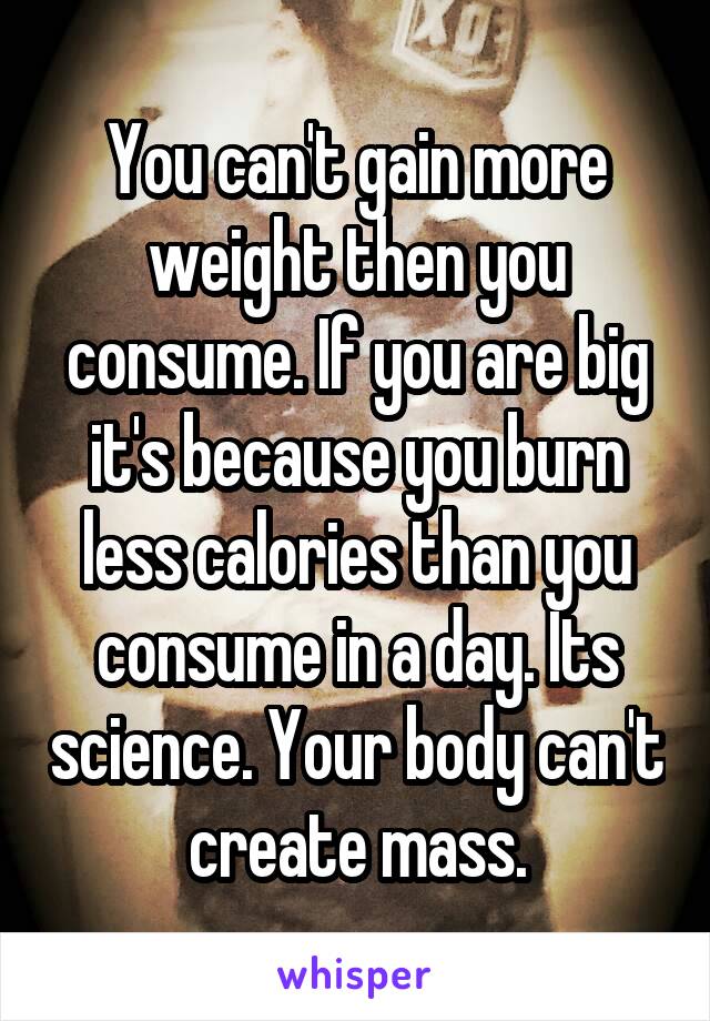 You can't gain more weight then you consume. If you are big it's because you burn less calories than you consume in a day. Its science. Your body can't create mass.