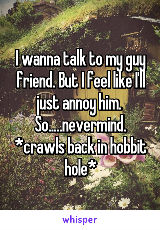 I wanna talk to my guy friend. But I feel like I'll just annoy him. 
So.....nevermind. *crawls back in hobbit hole*