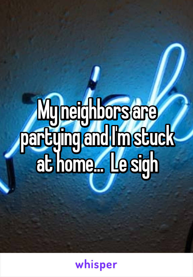 My neighbors are partying and I'm stuck at home...  Le sigh