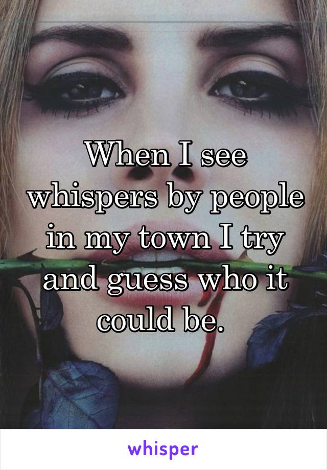 When I see whispers by people in my town I try and guess who it could be. 