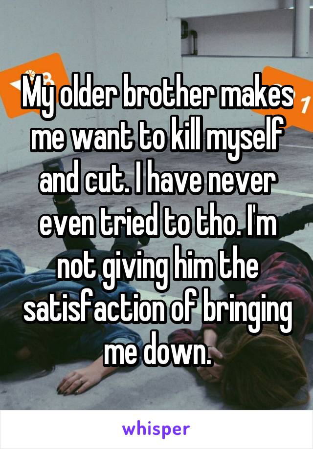 My older brother makes me want to kill myself and cut. I have never even tried to tho. I'm not giving him the satisfaction of bringing me down.