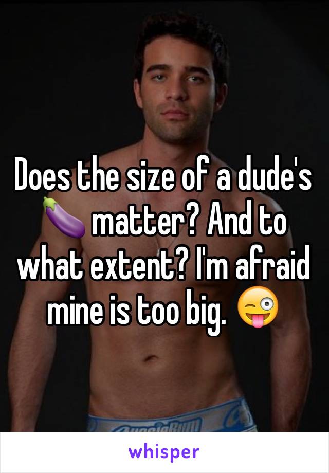 Does the size of a dude's 🍆 matter? And to what extent? I'm afraid mine is too big. 😜