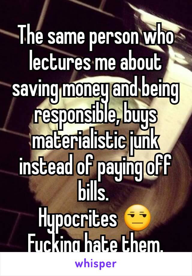 The same person who lectures me about saving money and being responsible, buys materialistic junk instead of paying off bills. 
Hypocrites 😒
Fucking hate them.