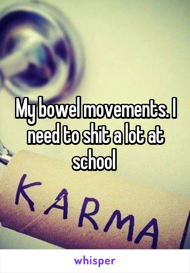 My bowel movements. I need to shit a lot at school 