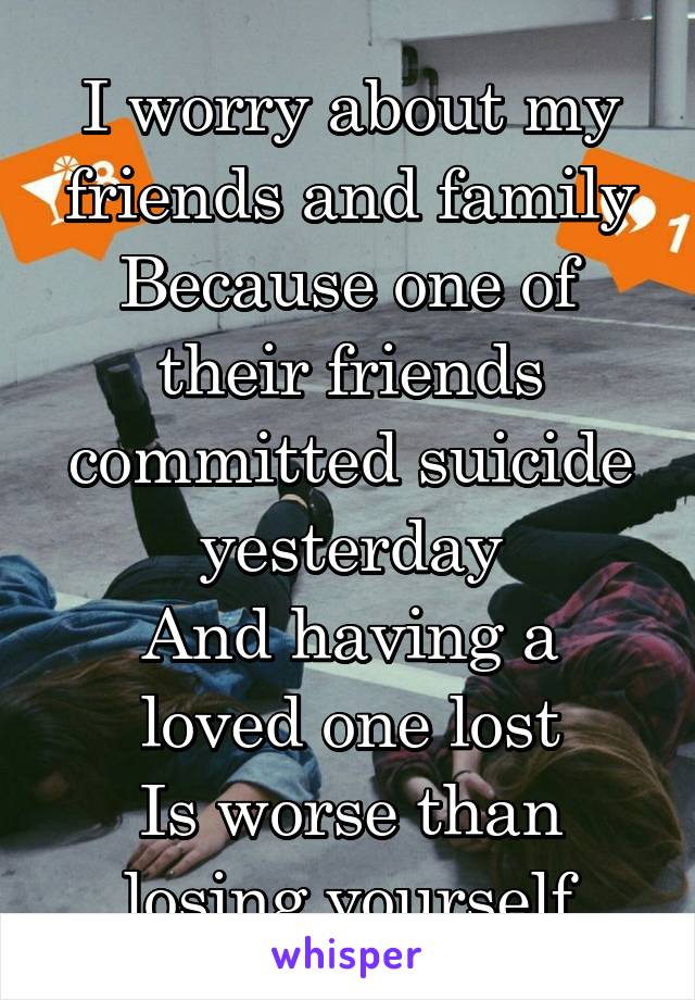 I worry about my friends and family
Because one of their friends committed suicide yesterday
And having a loved one lost
Is worse than losing yourself