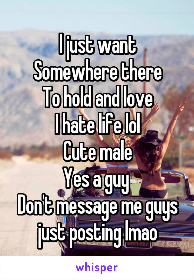 I just want
Somewhere there
To hold and love
I hate life lol
Cute male
Yes a guy 
Don't message me guys just posting lmao