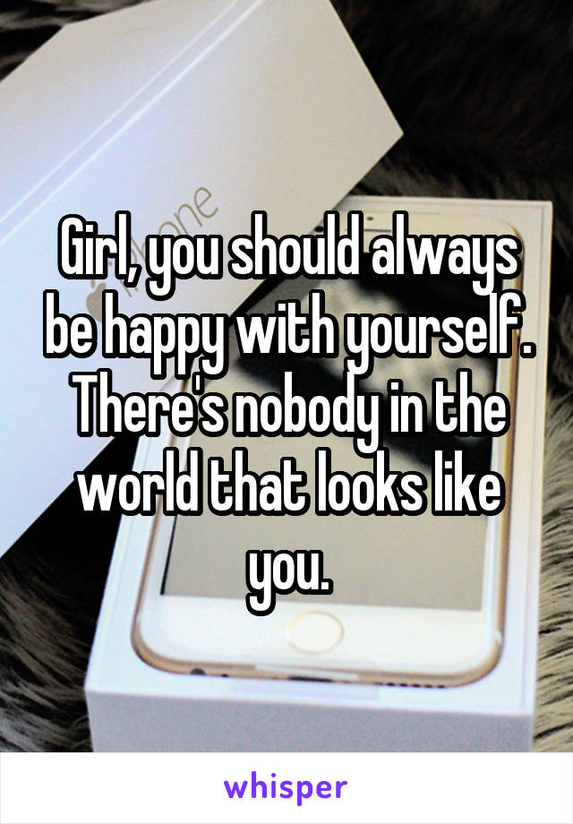Girl, you should always be happy with yourself. There's nobody in the world that looks like you.