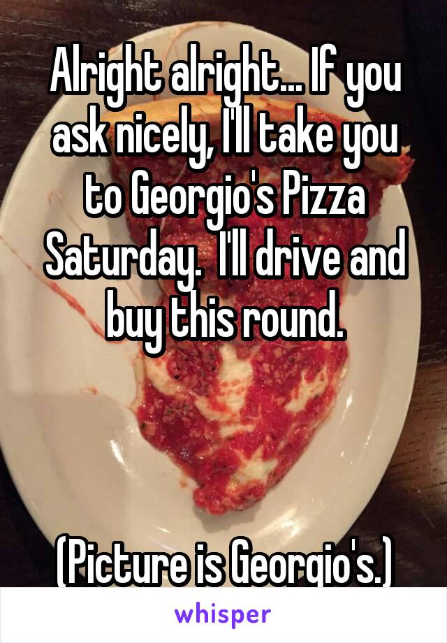 Alright alright... If you ask nicely, I'll take you to Georgio's Pizza Saturday.  I'll drive and buy this round.



(Picture is Georgio's.)