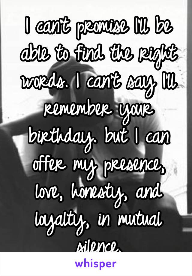 I can't promise I'll be able to find the right words. I can't say I'll remember your birthday. but I can offer my presence, love, honesty, and loyalty, in mutual silence.
