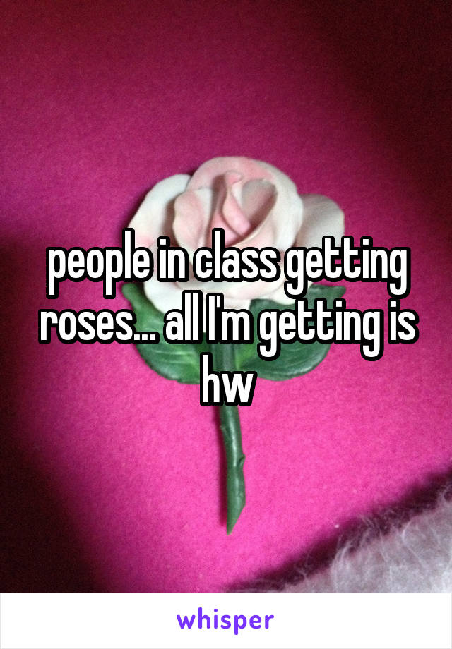 people in class getting roses... all I'm getting is hw