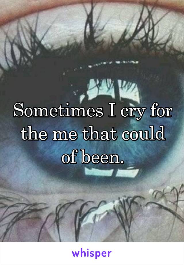 Sometimes I cry for the me that could of been.