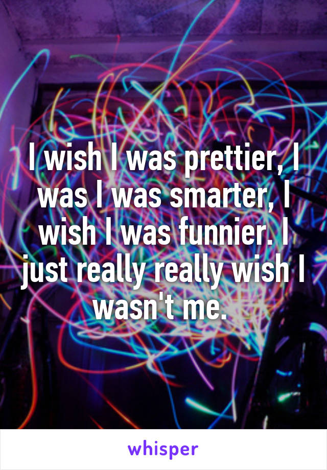 I wish I was prettier, I was I was smarter, I wish I was funnier. I just really really wish I wasn't me. 