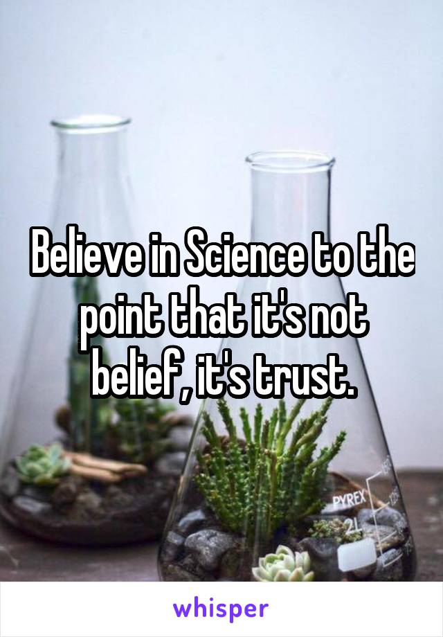Believe in Science to the point that it's not belief, it's trust.