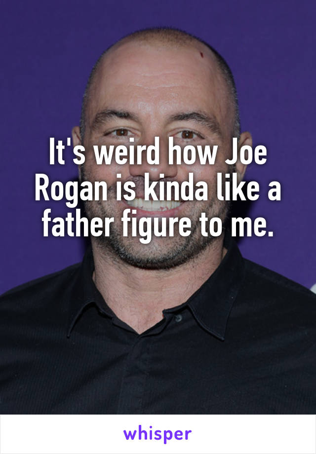 It's weird how Joe Rogan is kinda like a father figure to me.

