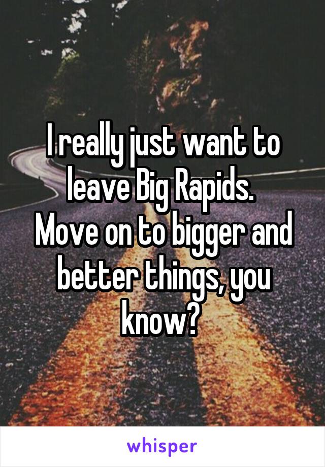 I really just want to leave Big Rapids. 
Move on to bigger and better things, you know? 
