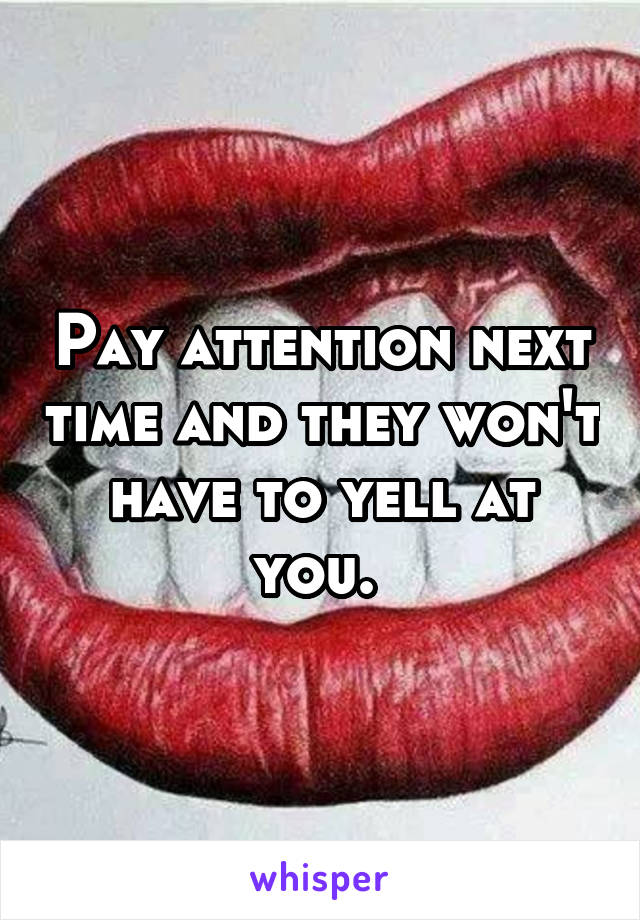Pay attention next time and they won't have to yell at you. 