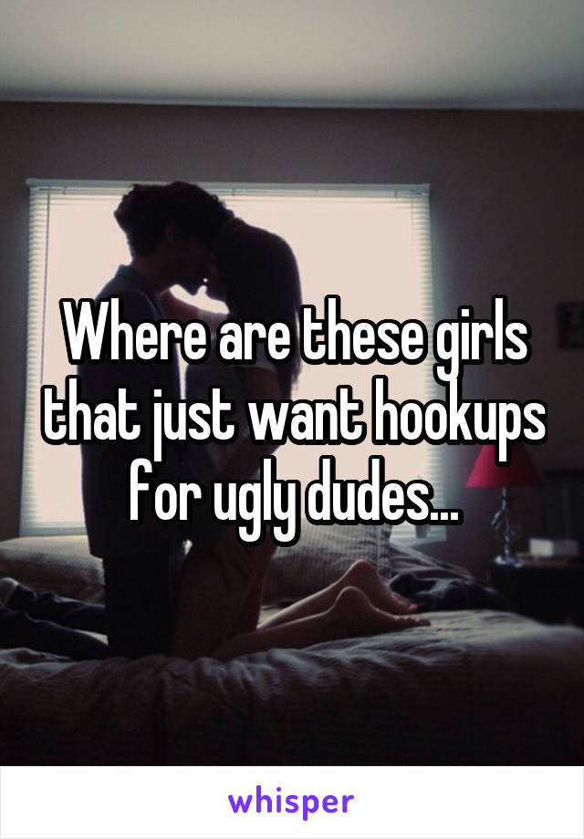 Where are these girls that just want hookups for ugly dudes...