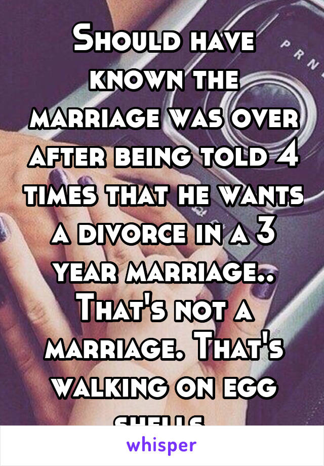 Should have known the marriage was over after being told 4 times that he wants a divorce in a 3 year marriage.. That's not a marriage. That's walking on egg shells.