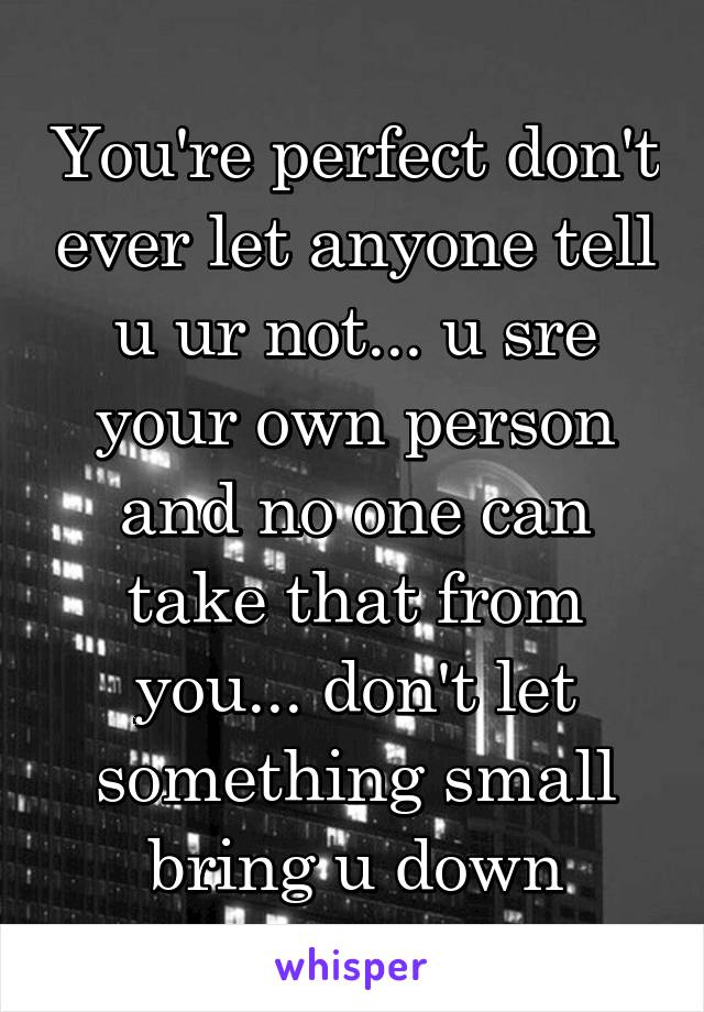 You're perfect don't ever let anyone tell u ur not... u sre your own person and no one can take that from you... don't let something small bring u down