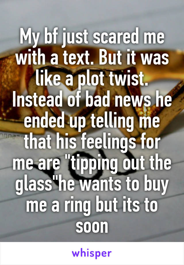 My bf just scared me with a text. But it was like a plot twist. Instead of bad news he ended up telling me that his feelings for me are "tipping out the glass"he wants to buy me a ring but its to soon