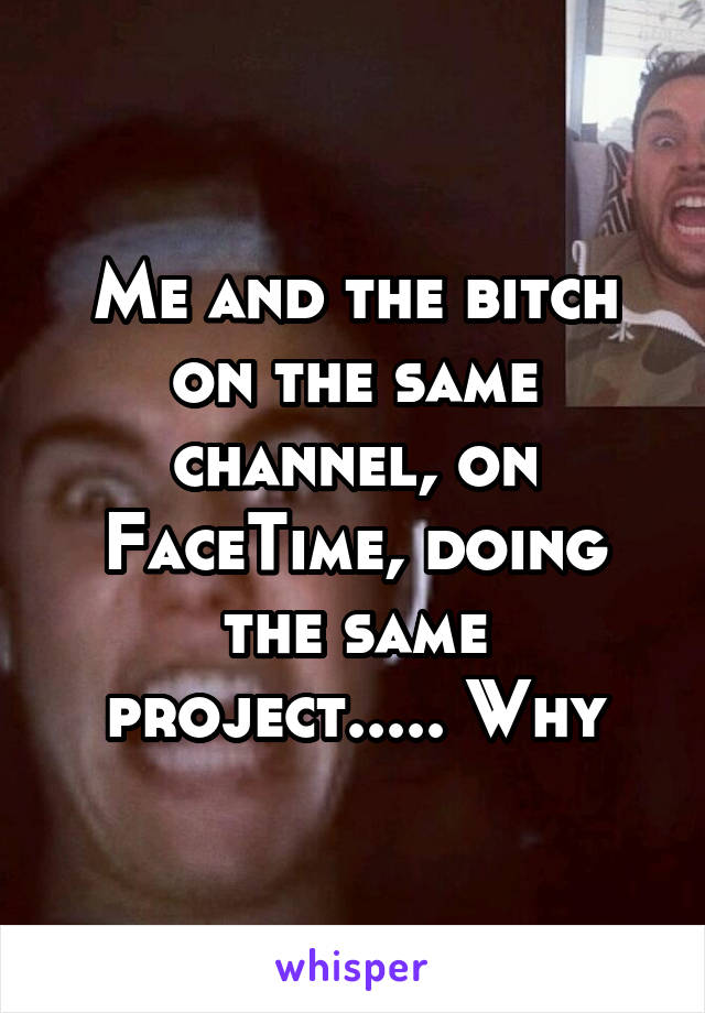 Me and the bitch on the same channel, on FaceTime, doing the same project..... Why