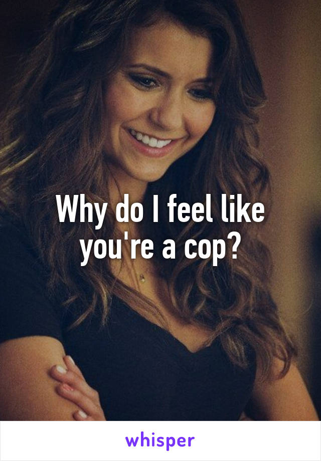 Why do I feel like you're a cop?