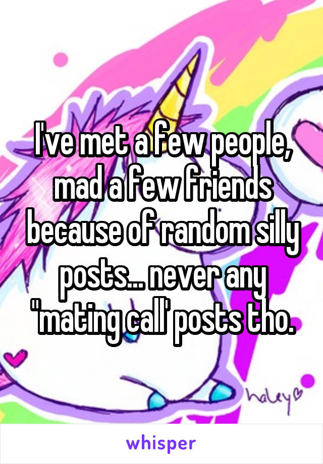 I've met a few people, mad a few friends because of random silly posts... never any "mating call' posts tho.