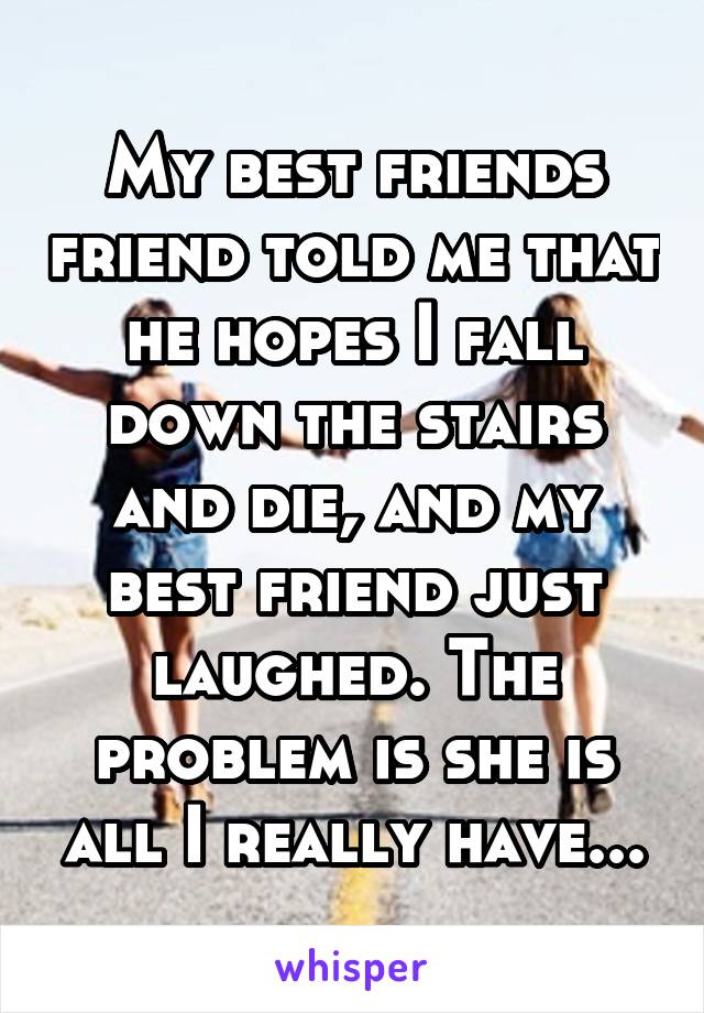 My best friends friend told me that he hopes I fall down the stairs and die, and my best friend just laughed. The problem is she is all I really have...