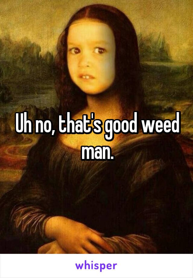 Uh no, that's good weed man.