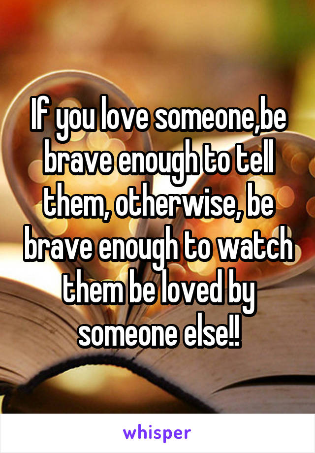 If you love someone,be brave enough to tell them, otherwise, be brave enough to watch them be loved by someone else!!