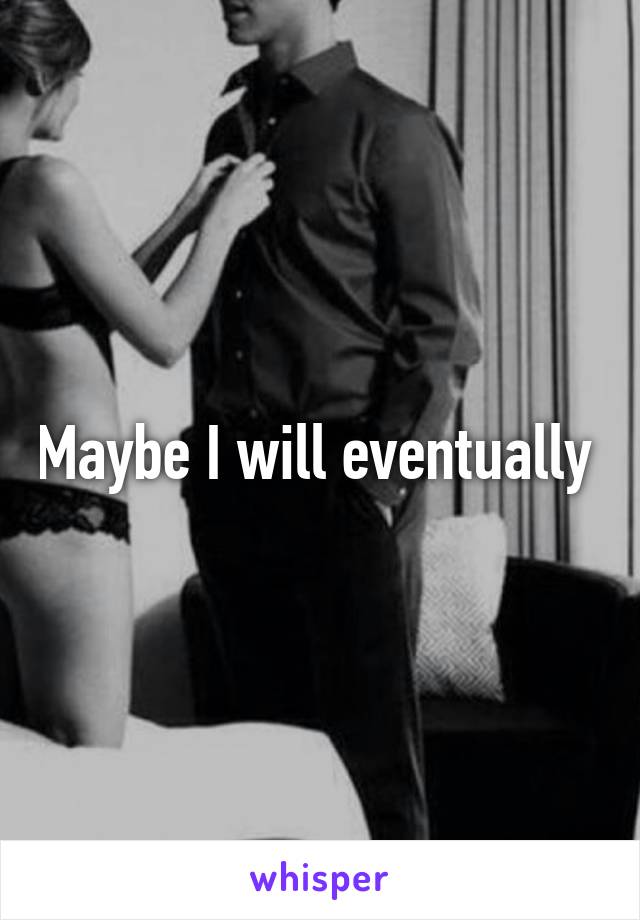 Maybe I will eventually 