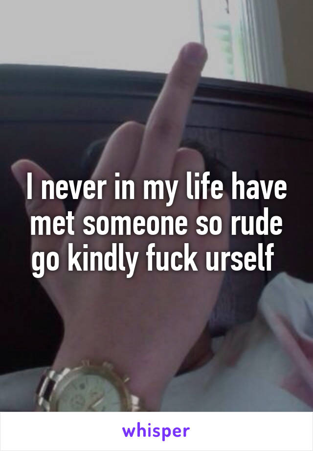 I never in my life have met someone so rude go kindly fuck urself 
