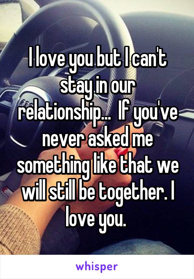I love you but I can't stay in our relationship...  If you've never asked me something like that we will still be together. I love you. 
