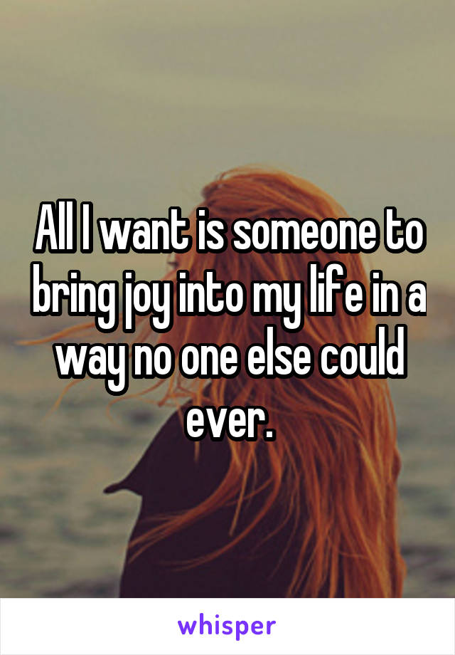 All I want is someone to bring joy into my life in a way no one else could ever.