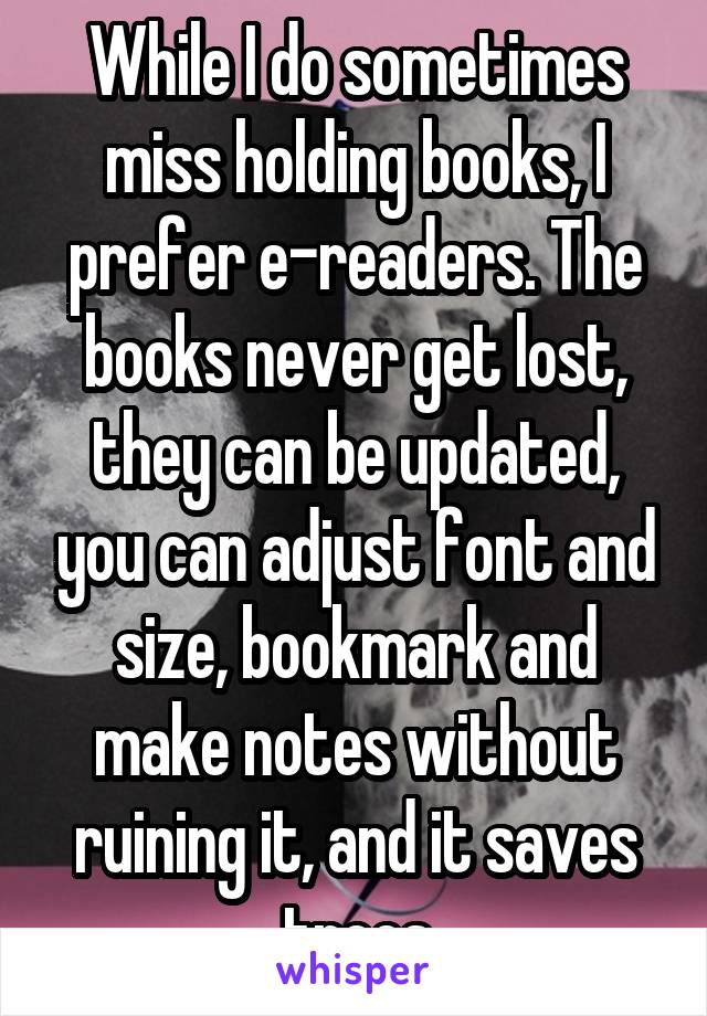 While I do sometimes miss holding books, I prefer e-readers. The books never get lost, they can be updated, you can adjust font and size, bookmark and make notes without ruining it, and it saves trees