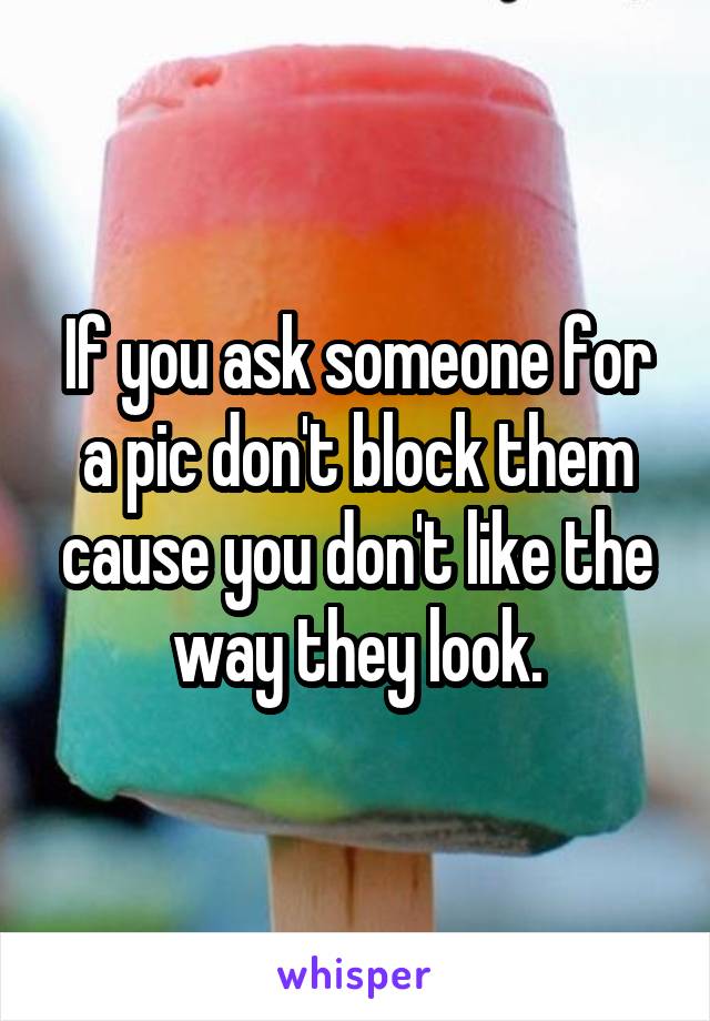 If you ask someone for a pic don't block them cause you don't like the way they look.