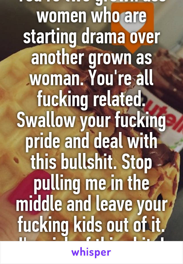 You're two grown ass women who are starting drama over another grown as woman. You're all fucking related. Swallow your fucking pride and deal with this bullshit. Stop pulling me in the middle and leave your fucking kids out of it. I'm sick of this shit. I want out. 