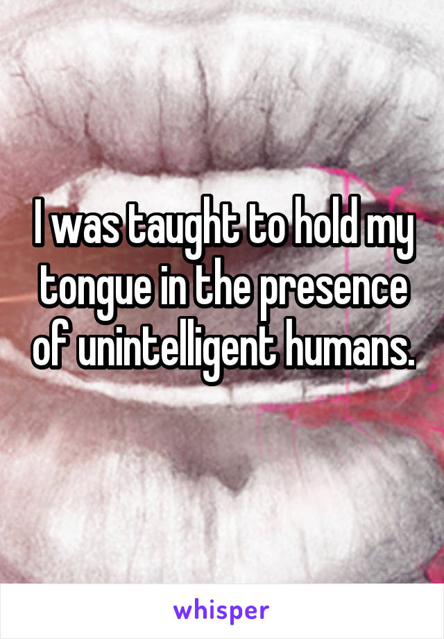 I was taught to hold my tongue in the presence of unintelligent humans. 