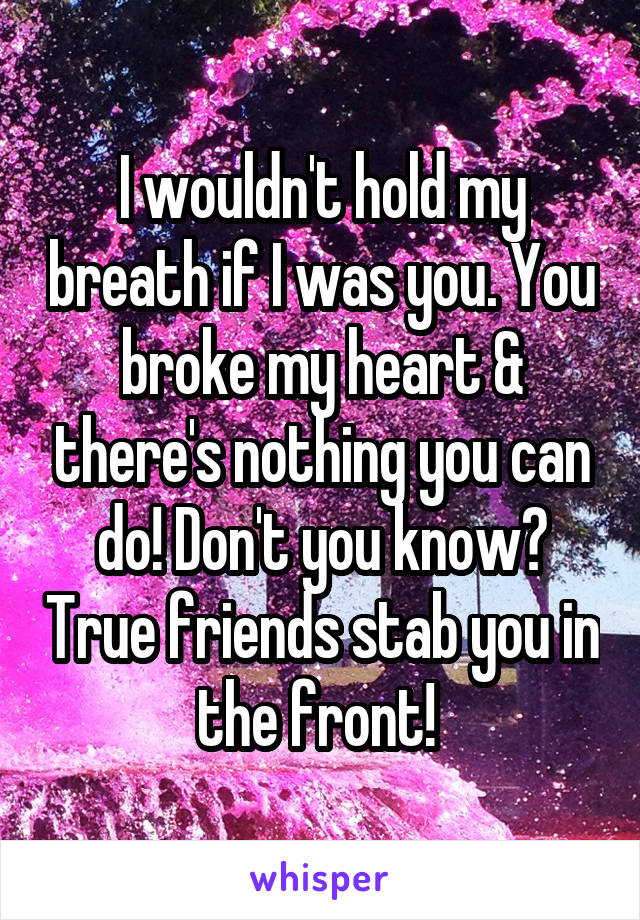 I wouldn't hold my breath if I was you. You broke my heart & there's nothing you can do! Don't you know? True friends stab you in the front! 