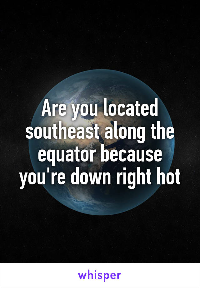 Are you located southeast along the equator because you're down right hot